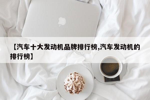 【汽车十大发动机品牌排行榜,汽车发动机的排行榜】