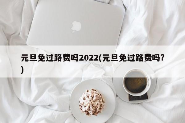 元旦免过路费吗2022(元旦免过路费吗?)