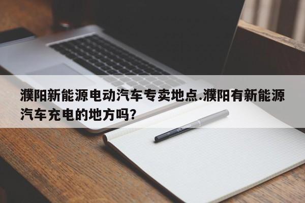 濮阳新能源电动汽车专卖地点.濮阳有新能源汽车充电的地方吗?