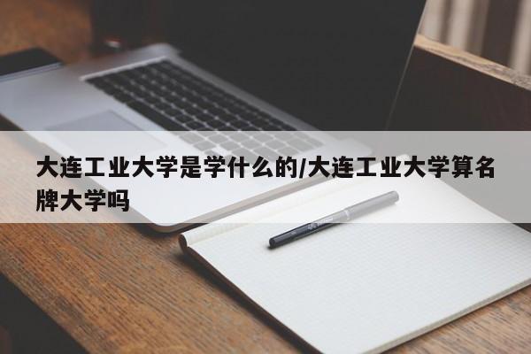 大连工业大学是学什么的/大连工业大学算名牌大学吗