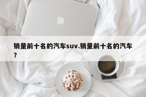 销量前十名的汽车suv.销量前十名的汽车?