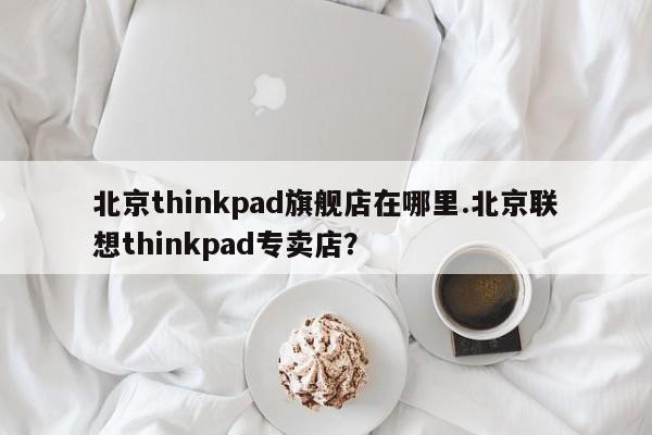 北京thinkpad旗舰店在哪里.北京联想thinkpad专卖店?