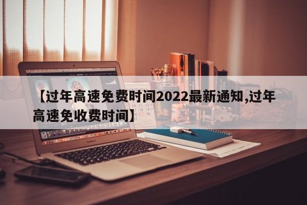 【过年高速免费时间2022最新通知,过年高速免收费时间】