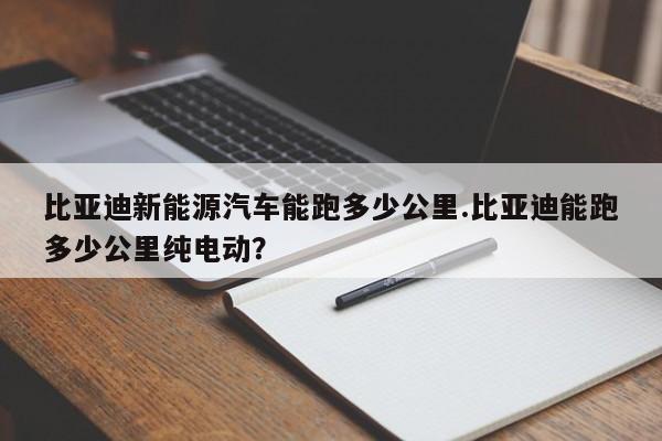比亚迪新能源汽车能跑多少公里.比亚迪能跑多少公里纯电动?