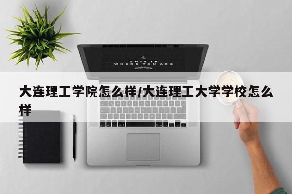大连理工学院怎么样/大连理工大学学校怎么样