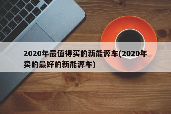 2020年最值得买的新能源车(2020年卖的最好的新能源车)