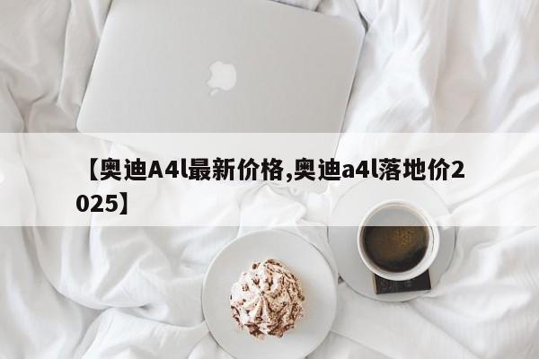 【奥迪A4l最新价格,奥迪a4l落地价2025】