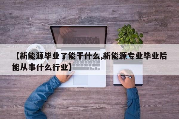 【新能源毕业了能干什么,新能源专业毕业后能从事什么行业】